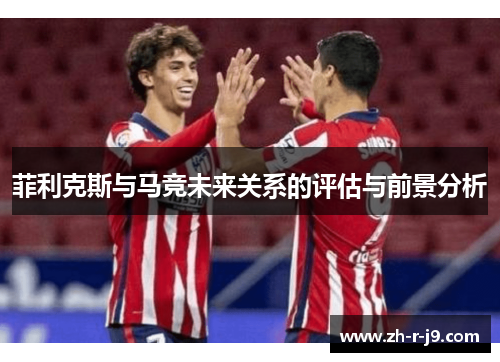 菲利克斯与马竞未来关系的评估与前景分析