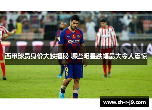 西甲球员身价大跌揭秘 哪些明星跌幅最大令人震惊