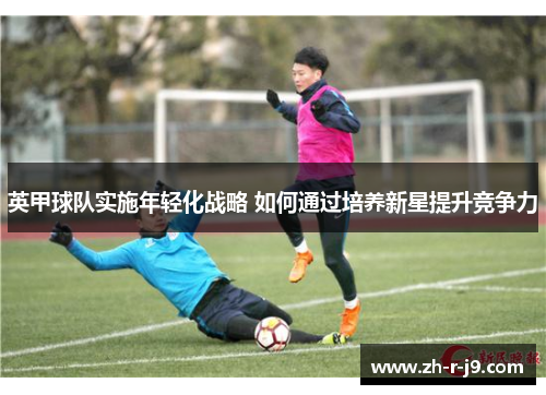 英甲球队实施年轻化战略 如何通过培养新星提升竞争力 英甲球队实施年轻化战略 如何通过培养新星提升竞争力