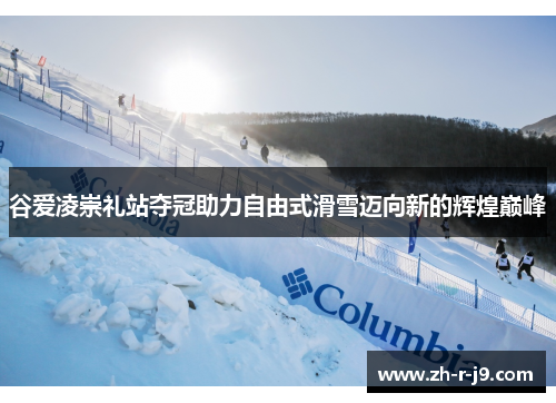 谷爱凌崇礼站夺冠助力自由式滑雪迈向新的辉煌巅峰 谷爱凌崇礼站夺冠助力自由式滑雪迈向新的辉煌巅峰