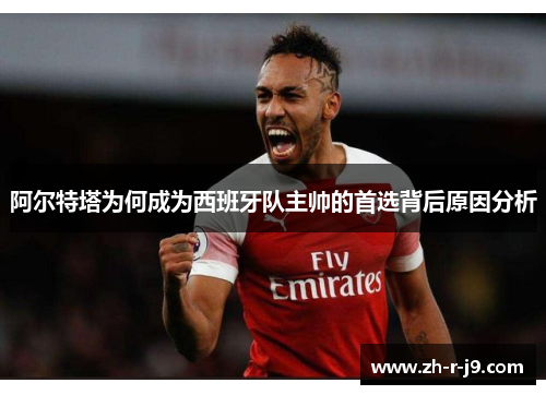 阿尔特塔为何成为西班牙队主帅的首选背后原因分析 阿尔特塔为何成为西班牙队主帅的首选背后原因分析