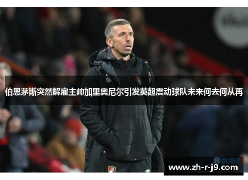 伯恩茅斯突然解雇主帅加里奥尼尔引发英超震动球队未来何去何从再