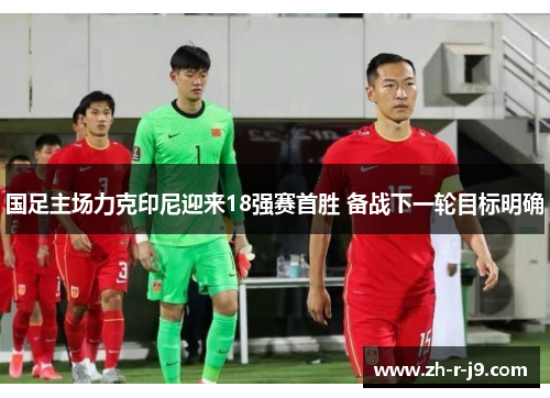 国足主场力克印尼迎来18强赛首胜 备战下一轮目标明确
