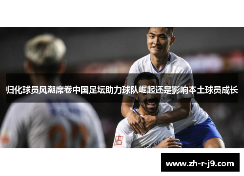 归化球员风潮席卷中国足坛助力球队崛起还是影响本土球员成长
