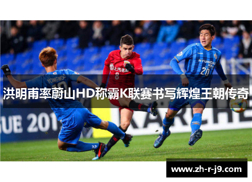洪明甫率蔚山HD称霸K联赛书写辉煌王朝传奇 洪明甫率蔚山HD称霸K联赛书写辉煌王朝传奇