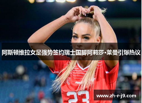 阿斯顿维拉女足强势签约瑞士国脚阿莉莎·莱曼引爆热议 阿斯顿维拉女足强势签约瑞士国脚阿莉莎·莱曼引爆热议