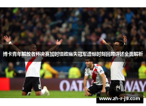 博卡青年解放者杯决赛加时惜败痛失冠军遗憾时刻回顾评述全面解析